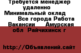 Требуется менеджер удаленно › Минимальный оклад ­ 15 000 - Все города Работа » Вакансии   . Амурская обл.,Райчихинск г.